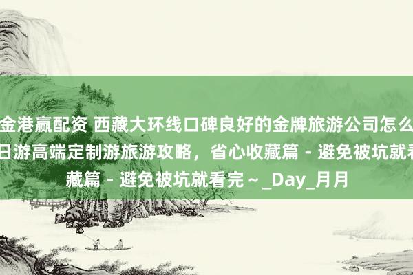 金港赢配资 西藏大环线口碑良好的金牌旅游公司怎么找？羊湖川藏 9 日游高端定制游旅游攻略，省心收藏篇 - 避免被坑就看完～_Day_月月