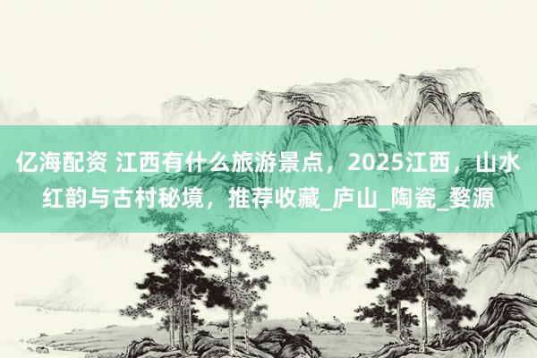 亿海配资 江西有什么旅游景点，2025江西，山水红韵与古村秘境，推荐收藏_庐山_陶瓷_婺源