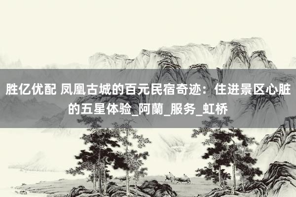 胜亿优配 凤凰古城的百元民宿奇迹：住进景区心脏的五星体验_阿蘭_服务_虹桥