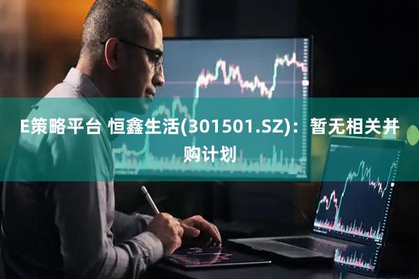 E策略平台 恒鑫生活(301501.SZ)：暂无相关并购计划
