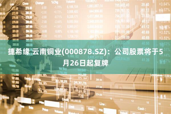 捷希缘 云南铜业(000878.SZ)：公司股票将于5月26日起复牌