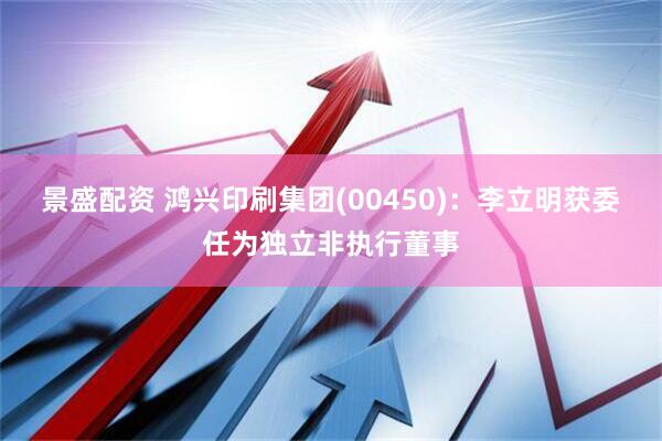 景盛配资 鸿兴印刷集团(00450)：李立明获委任为独立非执行董事