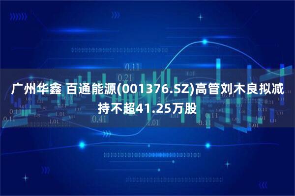 广州华鑫 百通能源(001376.SZ)高管刘木良拟减持不超41.25万股