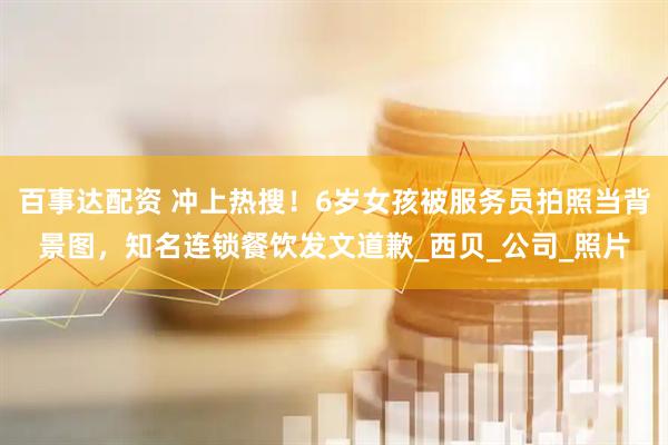 百事达配资 冲上热搜！6岁女孩被服务员拍照当背景图，知名连锁餐饮发文道歉_西贝_公司_照片