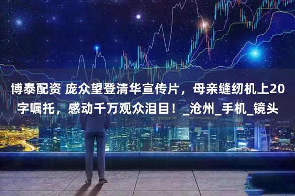 博泰配资 庞众望登清华宣传片，母亲缝纫机上20字嘱托，感动千万观众泪目！_沧州_手机_镜头