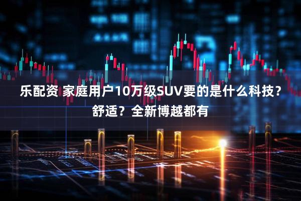 乐配资 家庭用户10万级SUV要的是什么科技？舒适？全新博越都有