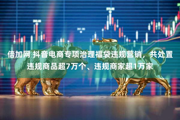 倍加网 抖音电商专项治理福袋违规营销，共处置违规商品超7万个、违规商家超1万家